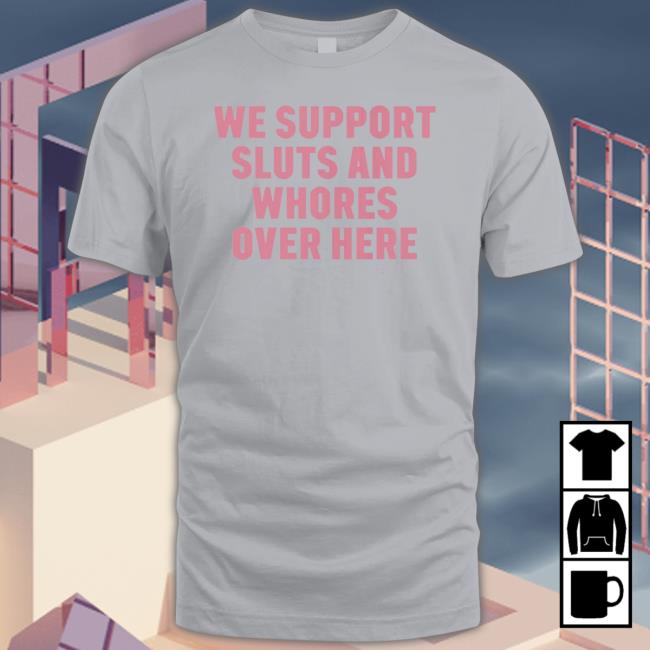 Official We Support Sluts And Whores Over Here 2023 Shirt